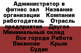 Администратор в фитнес-зал › Название организации ­ Компания-работодатель › Отрасль предприятия ­ Другое › Минимальный оклад ­ 25 000 - Все города Работа » Вакансии   . Крым,Судак